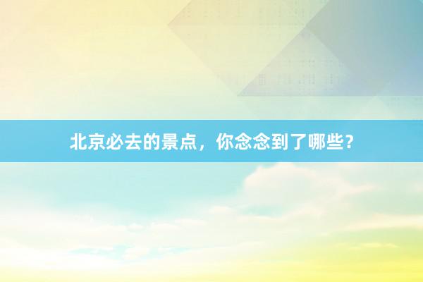 北京必去的景点，你念念到了哪些？