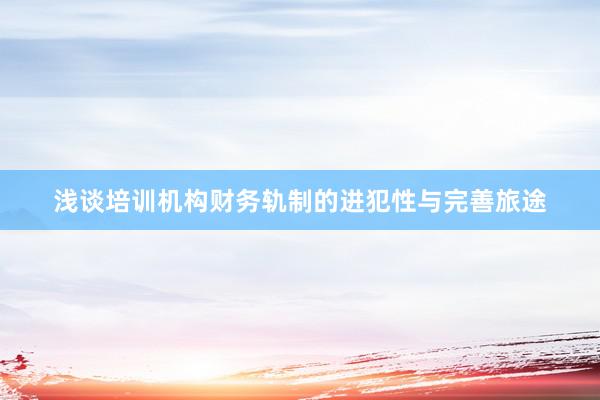 浅谈培训机构财务轨制的进犯性与完善旅途