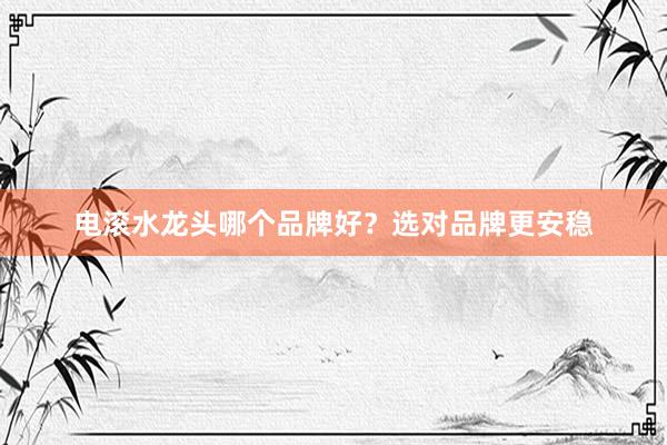 电滚水龙头哪个品牌好？选对品牌更安稳
